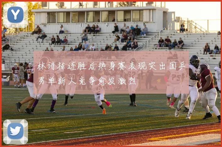 林诗栋连胜后热身赛表现突出国乒男单新人竞争愈发激烈