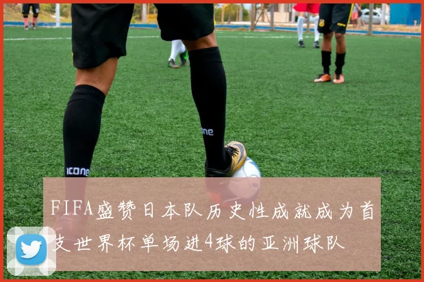 FIFA盛赞日本队历史性成就成为首支世界杯单场进4球的亚洲球队