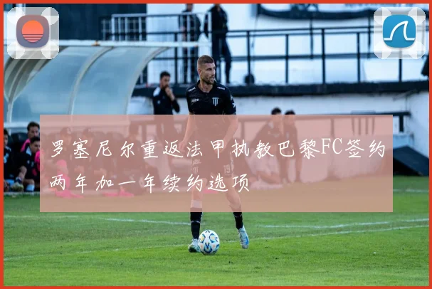 罗塞尼尔重返法甲执教巴黎FC签约两年加一年续约选项