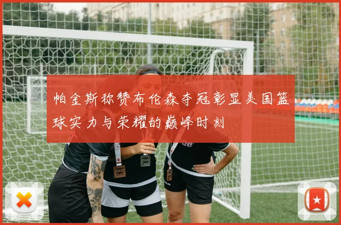 帕金斯称赞布伦森夺冠彰显美国篮球实力与荣耀的巅峰时刻