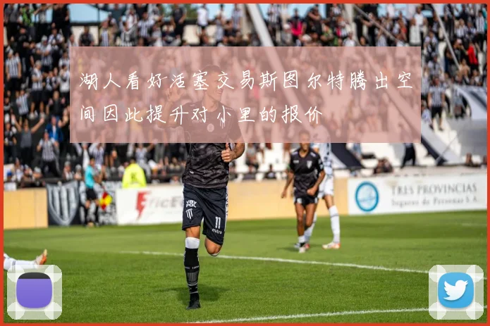 湖人看好活塞交易斯图尔特腾出空间因此提升对小里的报价