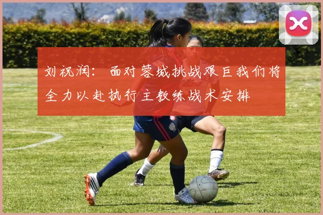 刘祝润：面对蓉城挑战艰巨我们将全力以赴执行主教练战术安排