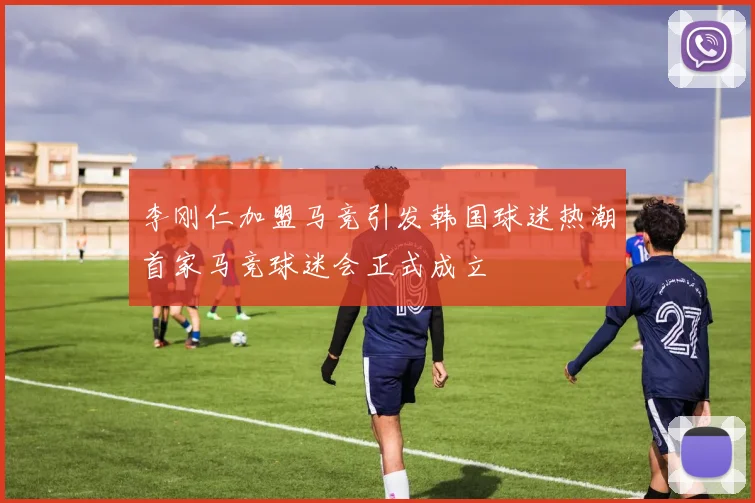 李刚仁加盟马竞引发韩国球迷热潮首家马竞球迷会正式成立