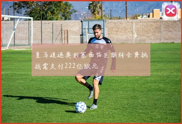 皇马追逐奥利塞面临巨额转会费挑战需支付222亿欧元