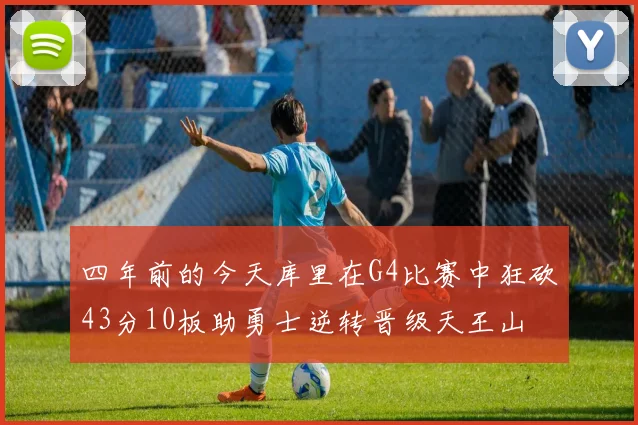 四年前的今天库里在G4比赛中狂砍43分10板助勇士逆转晋级天王山
