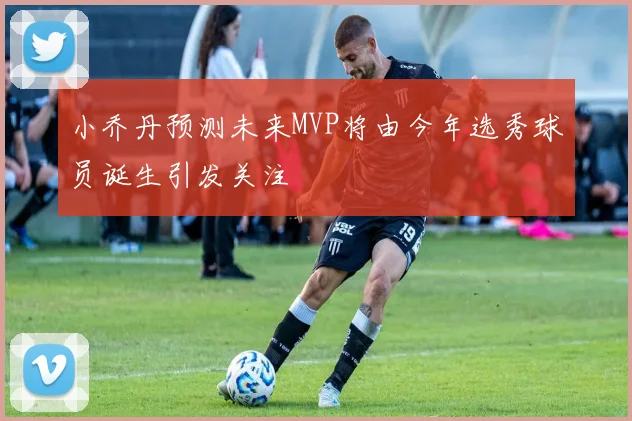 小乔丹预测未来MVP将由今年选秀球员诞生引发关注