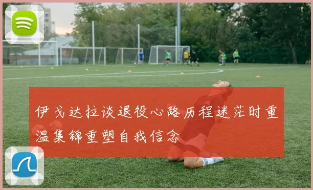 伊戈达拉谈退役心路历程迷茫时重温集锦重塑自我信念