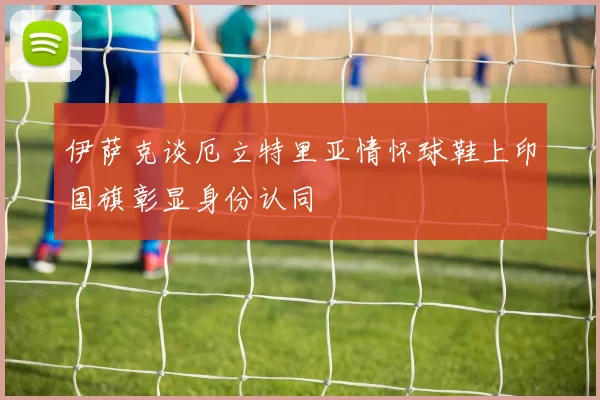 伊萨克谈厄立特里亚情怀球鞋上印国旗彰显身份认同