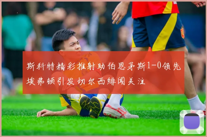 斯科特精彩推射助伯恩茅斯1-0领先埃弗顿引发切尔西绯闻关注