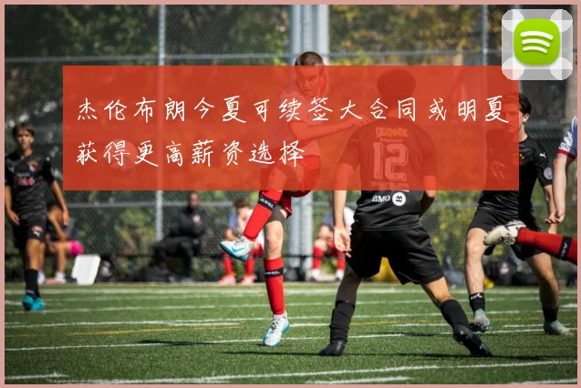 杰伦布朗今夏可续签大合同或明夏获得更高薪资选择