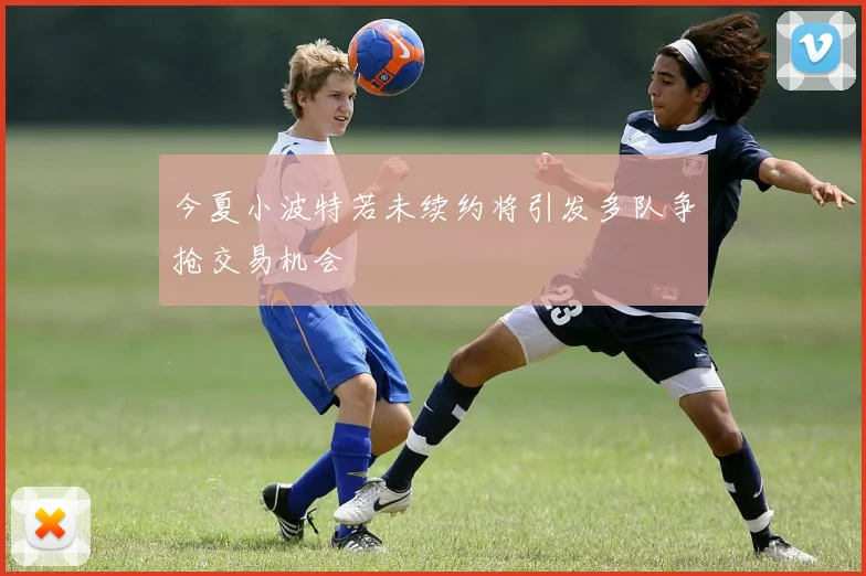 今夏小波特若未续约将引发多队争抢交易机会