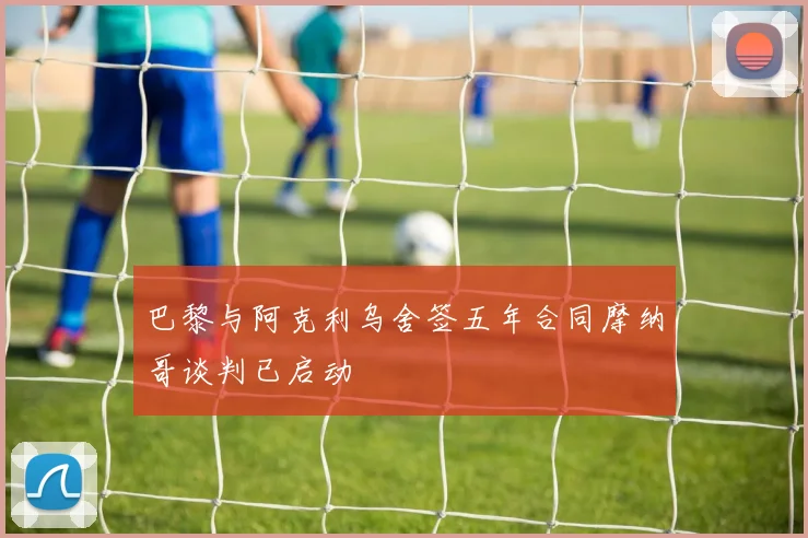 巴黎与阿克利乌舍签五年合同摩纳哥谈判已启动