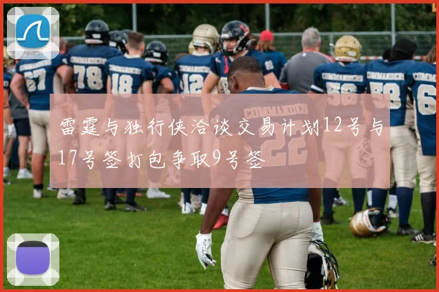 雷霆与独行侠洽谈交易计划12号与17号签打包争取9号签