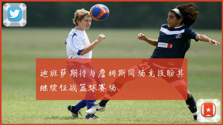 迪班萨期待与詹姆斯同场竞技盼其继续征战篮球赛场