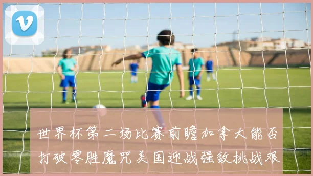 世界杯第二场比赛前瞻加拿大能否打破零胜魔咒美国迎战强敌挑战艰巨