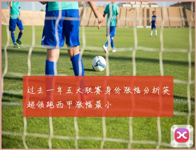 过去一年五大联赛身价涨幅分析英超领跑西甲涨幅最小