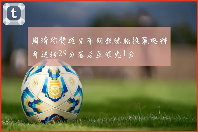 周琦称赞迈克布朗教练轮换策略神奇逆转29分落后至领先1分
