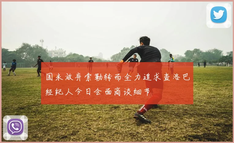 国米放弃索勒转而全力追求查洛巴经纪人今日会面商谈细节